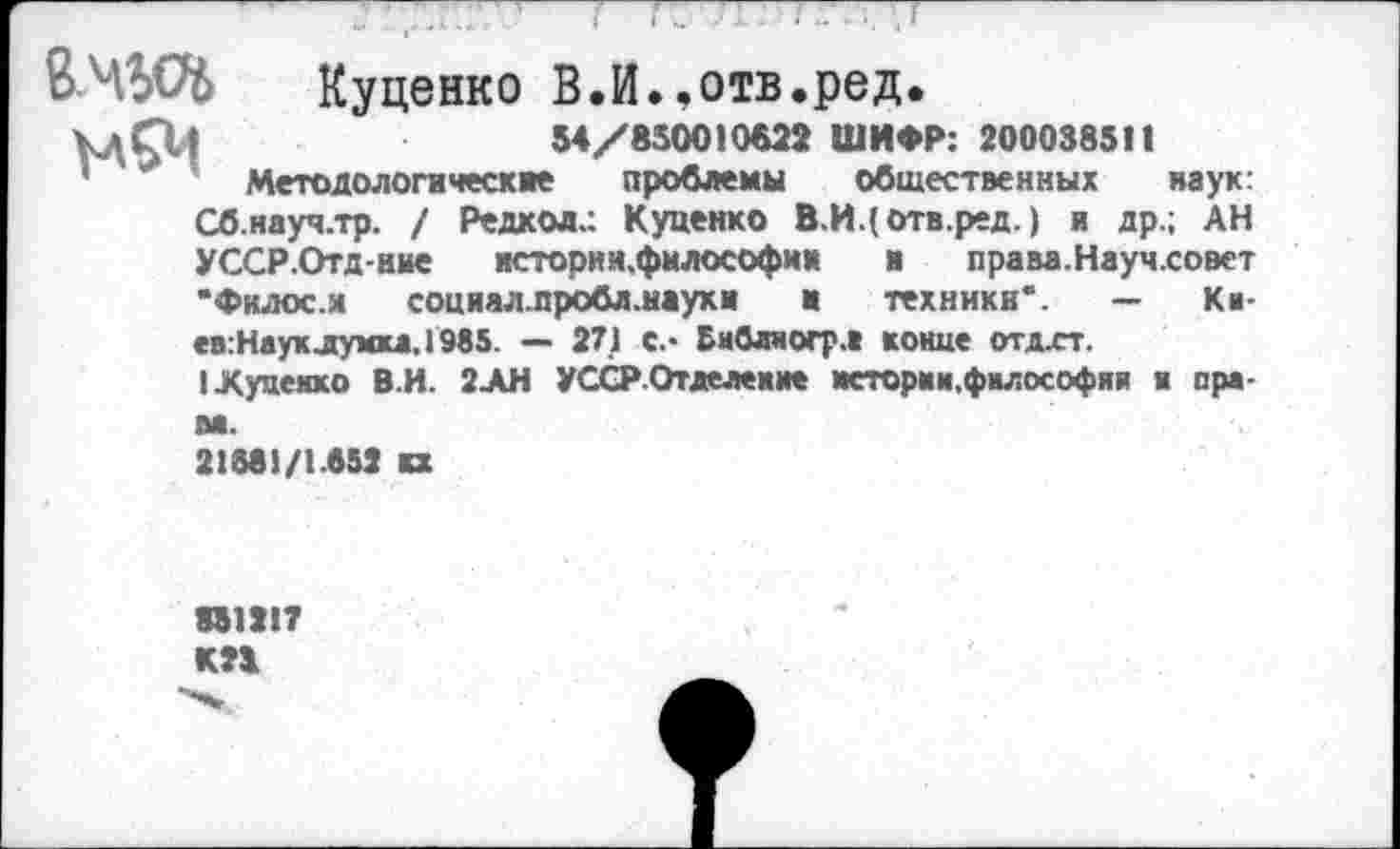 ﻿Куценко В.И..отв.ред.
54/850010622 ШИФР: 200038511
' '■*	Методологи чес к же	проблемы общественных наук:
Сб.науч.тр. / Редкол.: Куценко В.И.(отв.ред.) и др.; АН УССР.Отд-нне истории.фнлософии	н права. Научховет
“Филос.я социалпробл.наухи н	техники”. — Ки
ев:Наухлумка.1985. — 271 С.* Бнбаяогрл конце отдхт.
I Луценко В.И. 2ЛН УССРОтдеаение истории,философии и ара-
21381/1.652 вх
351217 КП